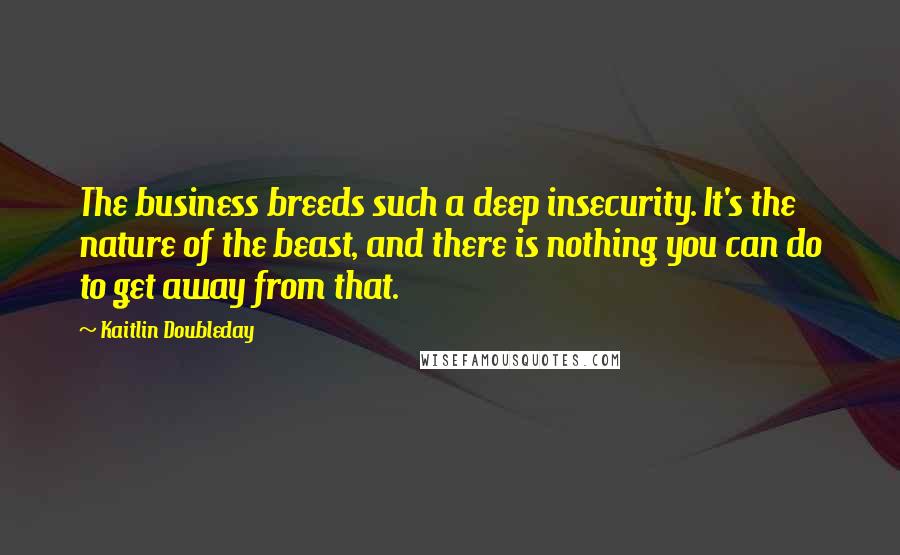 Kaitlin Doubleday Quotes: The business breeds such a deep insecurity. It's the nature of the beast, and there is nothing you can do to get away from that.