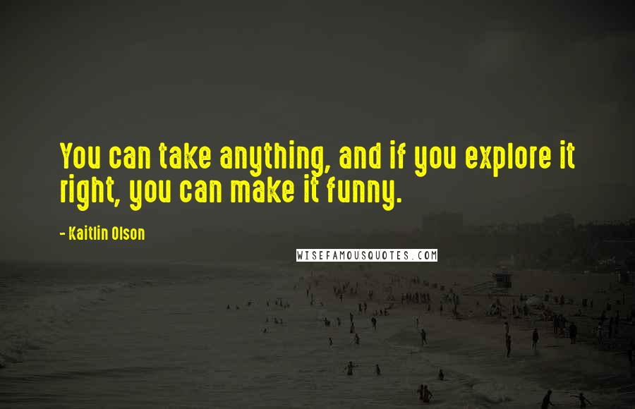 Kaitlin Olson Quotes: You can take anything, and if you explore it right, you can make it funny.