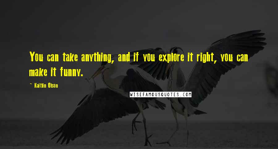 Kaitlin Olson Quotes: You can take anything, and if you explore it right, you can make it funny.