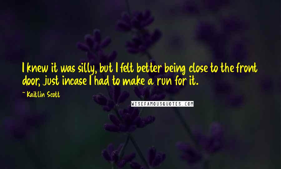 Kaitlin Scott Quotes: I knew it was silly, but I felt better being close to the front door, just incase I had to make a run for it.