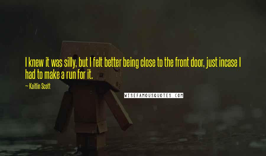 Kaitlin Scott Quotes: I knew it was silly, but I felt better being close to the front door, just incase I had to make a run for it.