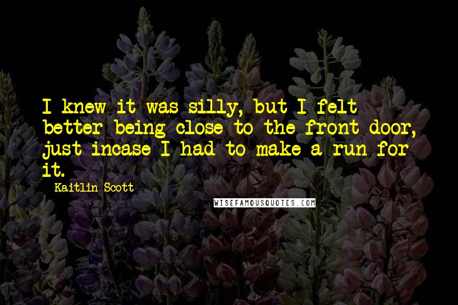 Kaitlin Scott Quotes: I knew it was silly, but I felt better being close to the front door, just incase I had to make a run for it.