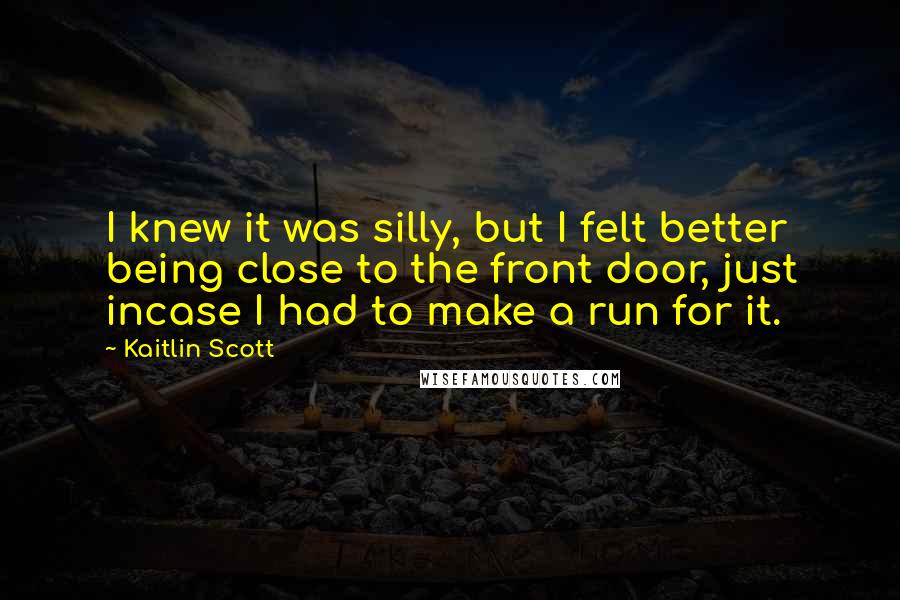 Kaitlin Scott Quotes: I knew it was silly, but I felt better being close to the front door, just incase I had to make a run for it.