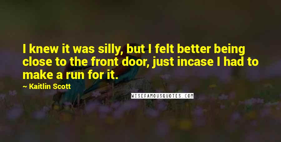 Kaitlin Scott Quotes: I knew it was silly, but I felt better being close to the front door, just incase I had to make a run for it.