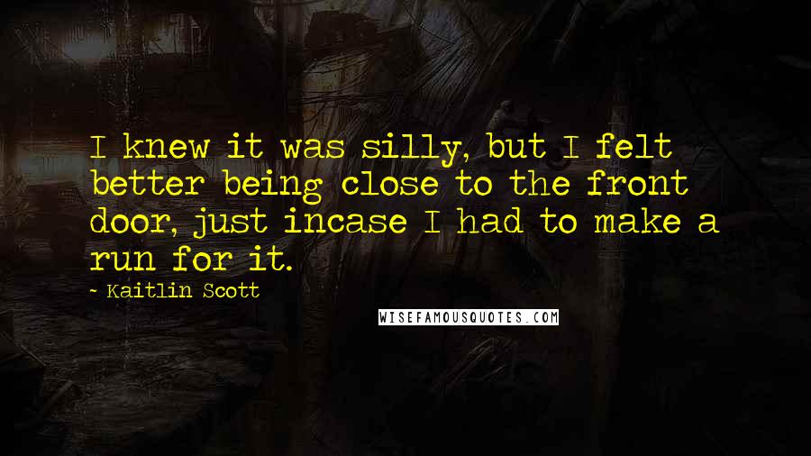 Kaitlin Scott Quotes: I knew it was silly, but I felt better being close to the front door, just incase I had to make a run for it.