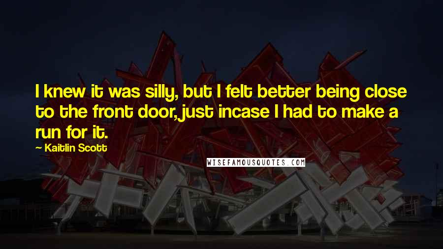 Kaitlin Scott Quotes: I knew it was silly, but I felt better being close to the front door, just incase I had to make a run for it.