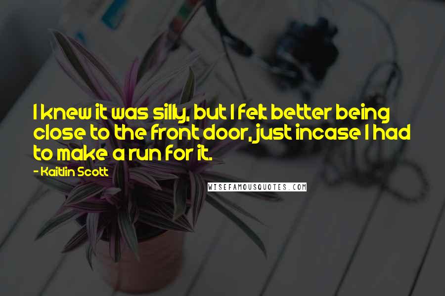 Kaitlin Scott Quotes: I knew it was silly, but I felt better being close to the front door, just incase I had to make a run for it.