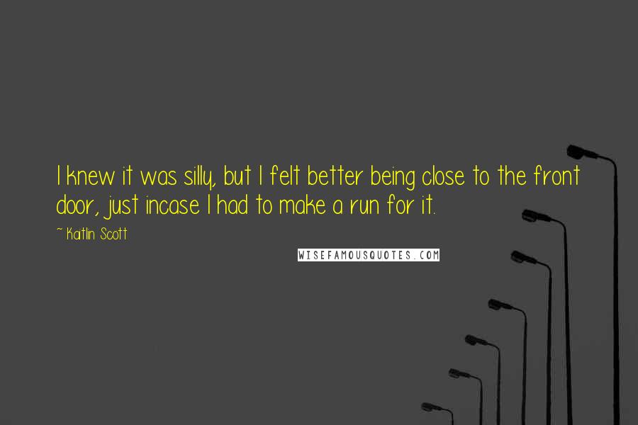 Kaitlin Scott Quotes: I knew it was silly, but I felt better being close to the front door, just incase I had to make a run for it.