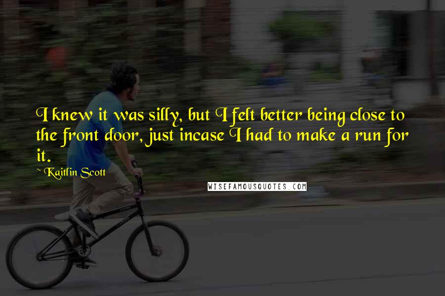 Kaitlin Scott Quotes: I knew it was silly, but I felt better being close to the front door, just incase I had to make a run for it.