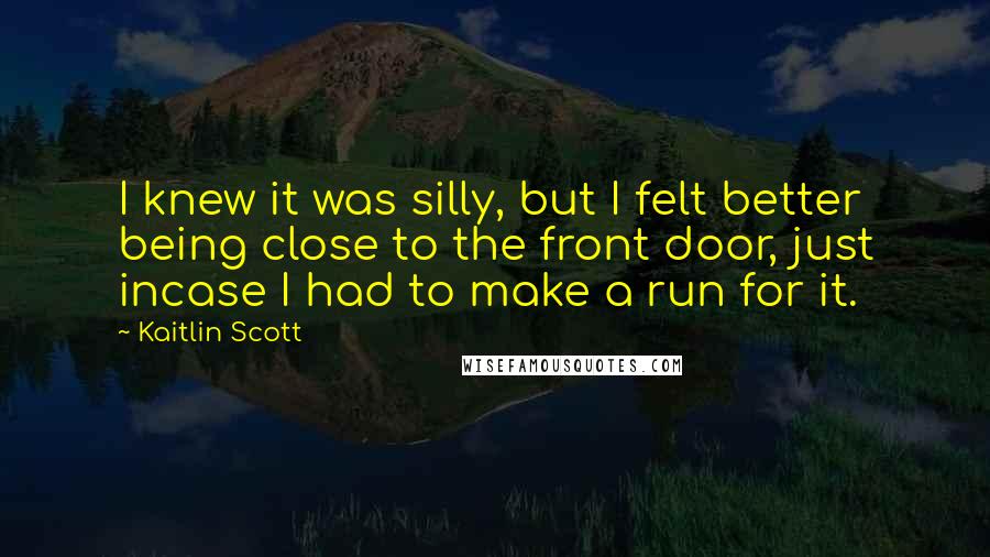 Kaitlin Scott Quotes: I knew it was silly, but I felt better being close to the front door, just incase I had to make a run for it.