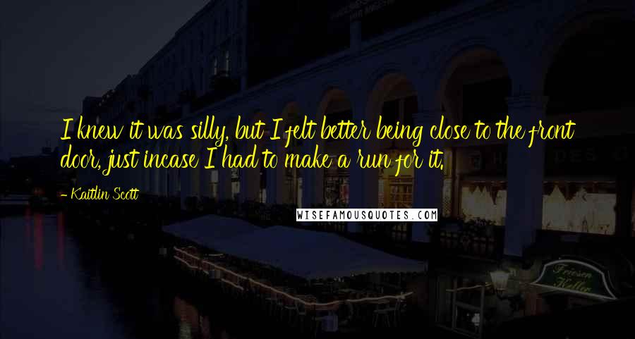 Kaitlin Scott Quotes: I knew it was silly, but I felt better being close to the front door, just incase I had to make a run for it.