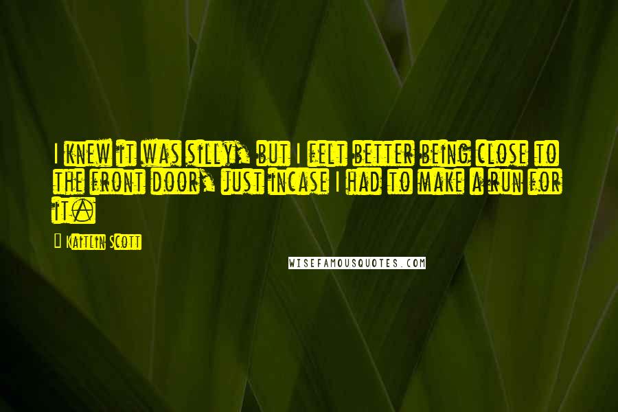 Kaitlin Scott Quotes: I knew it was silly, but I felt better being close to the front door, just incase I had to make a run for it.