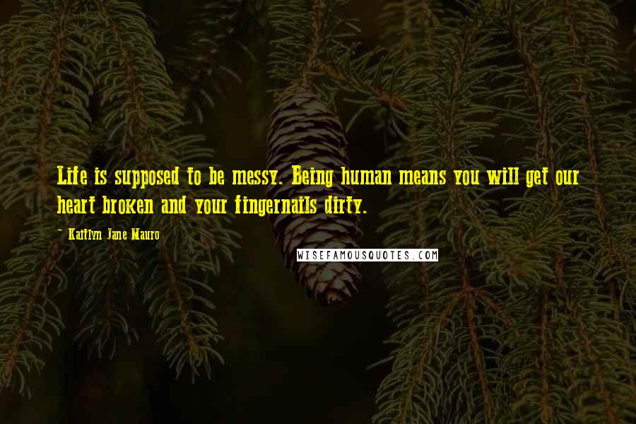 Kaitlyn Jane Mauro Quotes: Life is supposed to be messy. Being human means you will get our heart broken and your fingernails dirty.