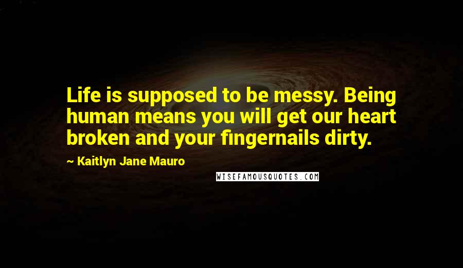 Kaitlyn Jane Mauro Quotes: Life is supposed to be messy. Being human means you will get our heart broken and your fingernails dirty.