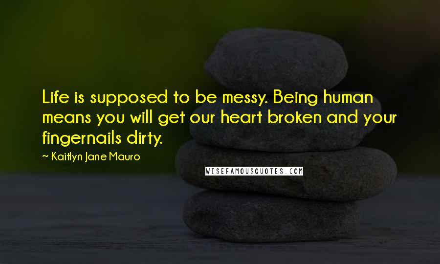 Kaitlyn Jane Mauro Quotes: Life is supposed to be messy. Being human means you will get our heart broken and your fingernails dirty.