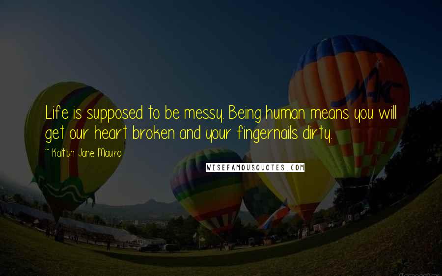 Kaitlyn Jane Mauro Quotes: Life is supposed to be messy. Being human means you will get our heart broken and your fingernails dirty.