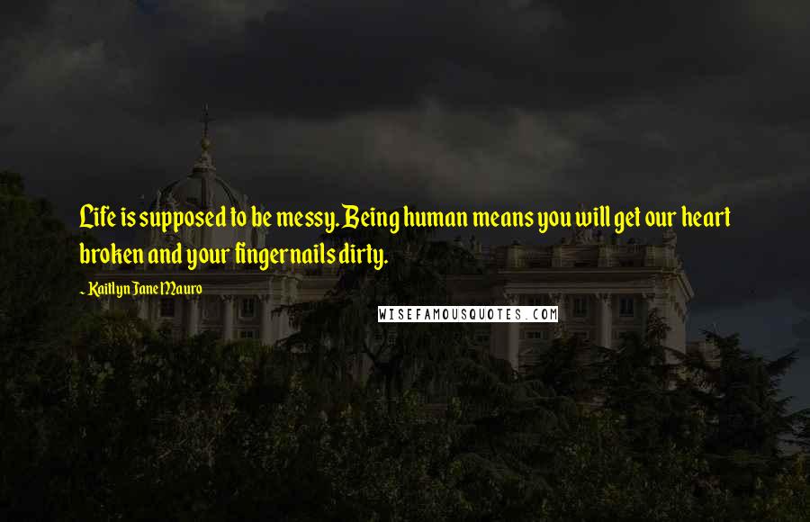 Kaitlyn Jane Mauro Quotes: Life is supposed to be messy. Being human means you will get our heart broken and your fingernails dirty.