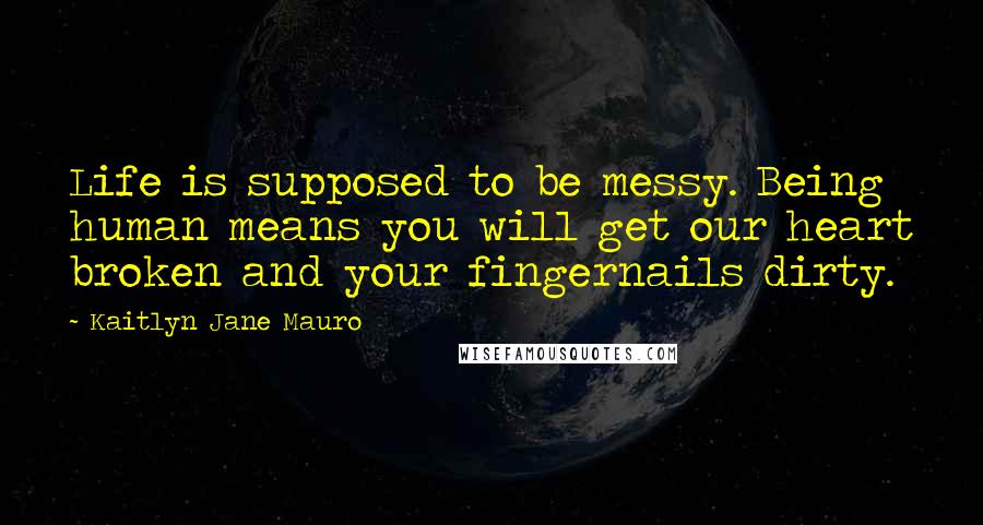 Kaitlyn Jane Mauro Quotes: Life is supposed to be messy. Being human means you will get our heart broken and your fingernails dirty.