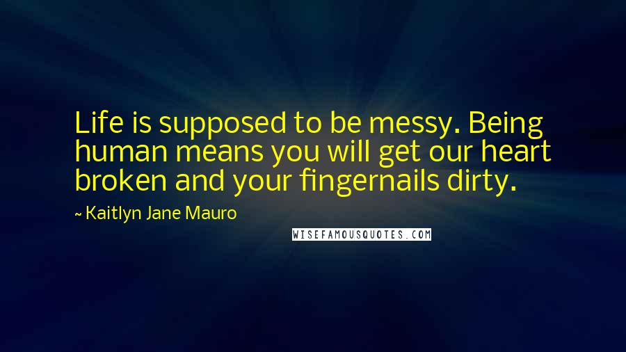 Kaitlyn Jane Mauro Quotes: Life is supposed to be messy. Being human means you will get our heart broken and your fingernails dirty.