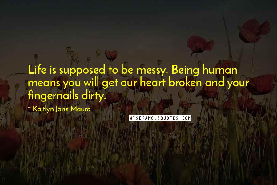 Kaitlyn Jane Mauro Quotes: Life is supposed to be messy. Being human means you will get our heart broken and your fingernails dirty.