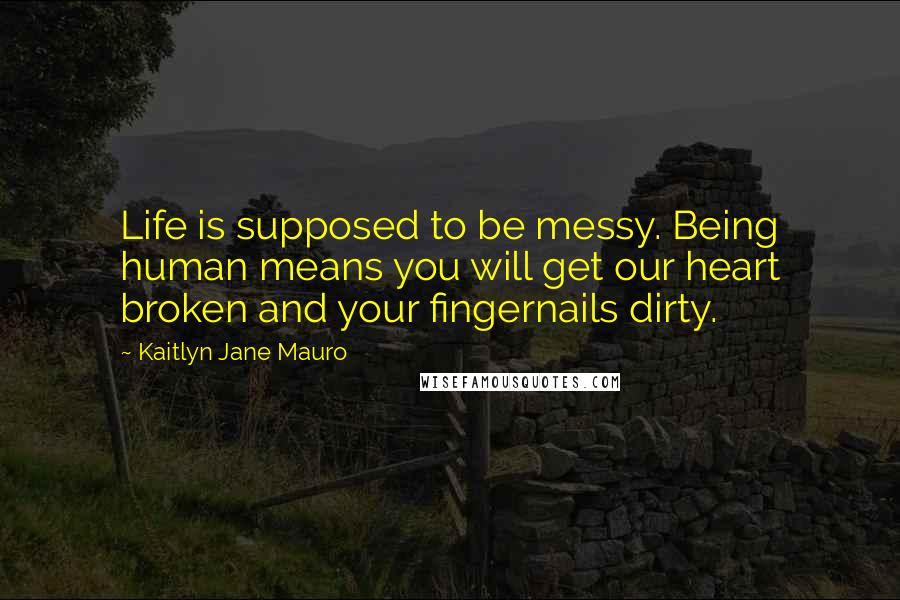 Kaitlyn Jane Mauro Quotes: Life is supposed to be messy. Being human means you will get our heart broken and your fingernails dirty.