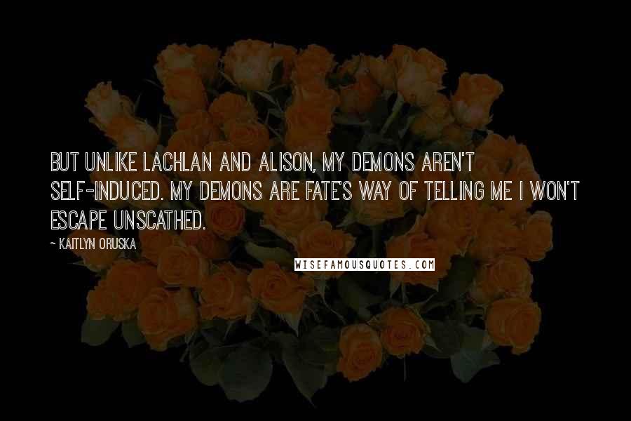 Kaitlyn Oruska Quotes: But unlike Lachlan and Alison, my demons aren't self-induced. My demons are fate's way of telling me I won't escape unscathed.