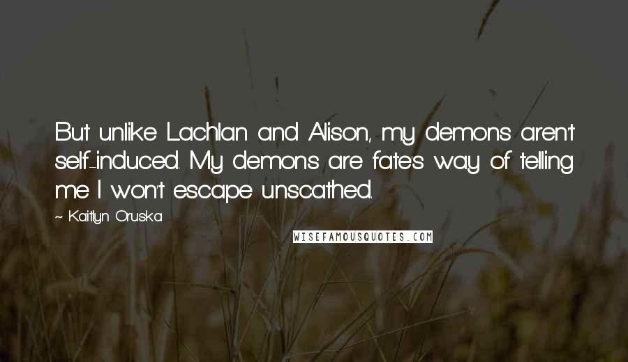 Kaitlyn Oruska Quotes: But unlike Lachlan and Alison, my demons aren't self-induced. My demons are fate's way of telling me I won't escape unscathed.