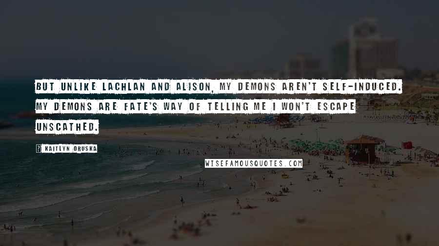 Kaitlyn Oruska Quotes: But unlike Lachlan and Alison, my demons aren't self-induced. My demons are fate's way of telling me I won't escape unscathed.