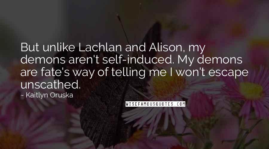 Kaitlyn Oruska Quotes: But unlike Lachlan and Alison, my demons aren't self-induced. My demons are fate's way of telling me I won't escape unscathed.