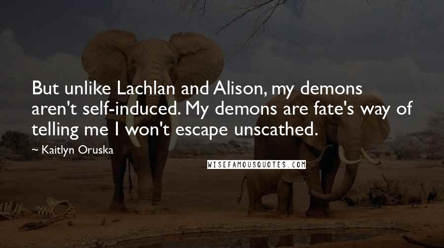 Kaitlyn Oruska Quotes: But unlike Lachlan and Alison, my demons aren't self-induced. My demons are fate's way of telling me I won't escape unscathed.