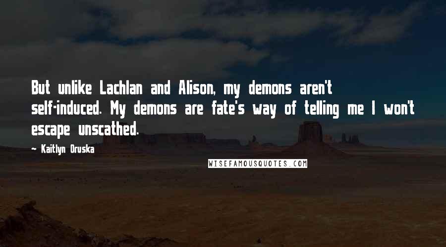 Kaitlyn Oruska Quotes: But unlike Lachlan and Alison, my demons aren't self-induced. My demons are fate's way of telling me I won't escape unscathed.