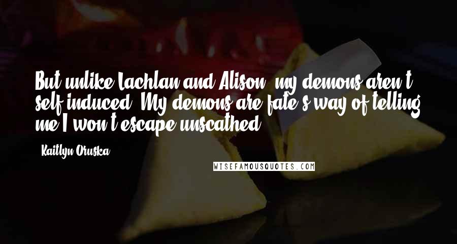 Kaitlyn Oruska Quotes: But unlike Lachlan and Alison, my demons aren't self-induced. My demons are fate's way of telling me I won't escape unscathed.