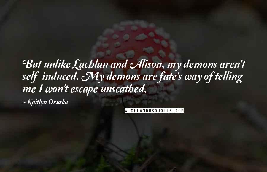 Kaitlyn Oruska Quotes: But unlike Lachlan and Alison, my demons aren't self-induced. My demons are fate's way of telling me I won't escape unscathed.