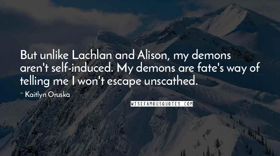Kaitlyn Oruska Quotes: But unlike Lachlan and Alison, my demons aren't self-induced. My demons are fate's way of telling me I won't escape unscathed.