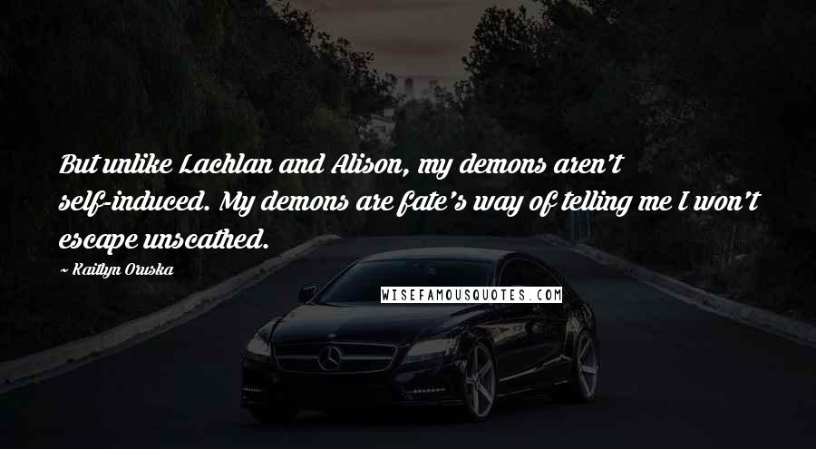 Kaitlyn Oruska Quotes: But unlike Lachlan and Alison, my demons aren't self-induced. My demons are fate's way of telling me I won't escape unscathed.