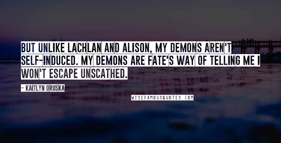 Kaitlyn Oruska Quotes: But unlike Lachlan and Alison, my demons aren't self-induced. My demons are fate's way of telling me I won't escape unscathed.