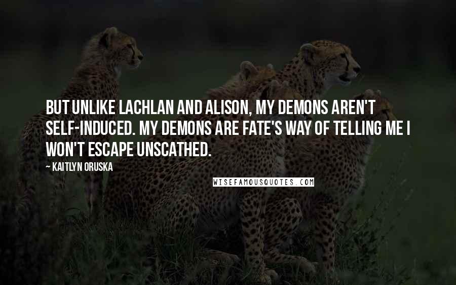 Kaitlyn Oruska Quotes: But unlike Lachlan and Alison, my demons aren't self-induced. My demons are fate's way of telling me I won't escape unscathed.