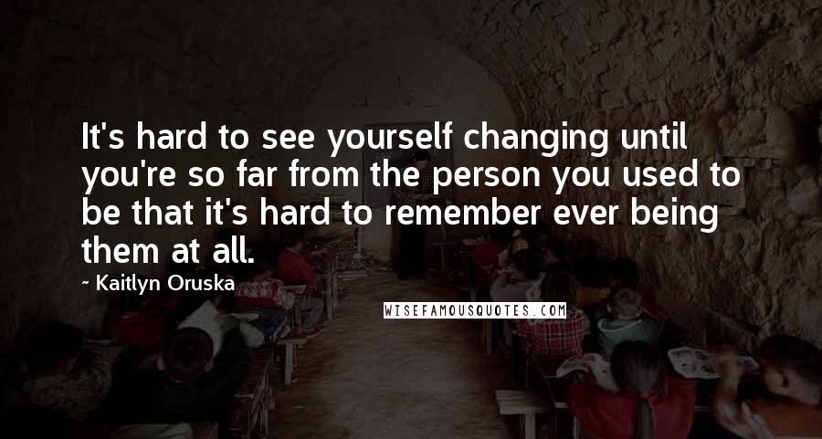 Kaitlyn Oruska Quotes: It's hard to see yourself changing until you're so far from the person you used to be that it's hard to remember ever being them at all.