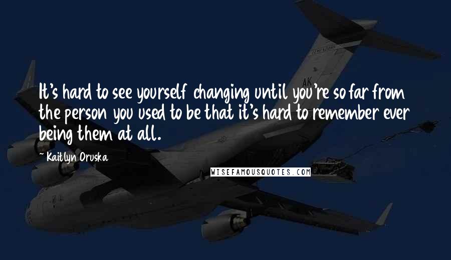 Kaitlyn Oruska Quotes: It's hard to see yourself changing until you're so far from the person you used to be that it's hard to remember ever being them at all.