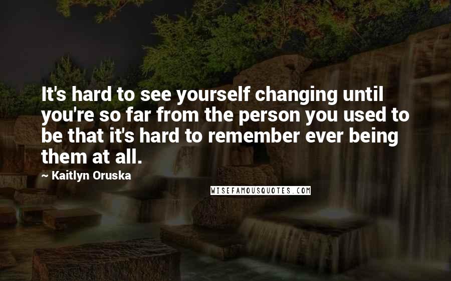 Kaitlyn Oruska Quotes: It's hard to see yourself changing until you're so far from the person you used to be that it's hard to remember ever being them at all.