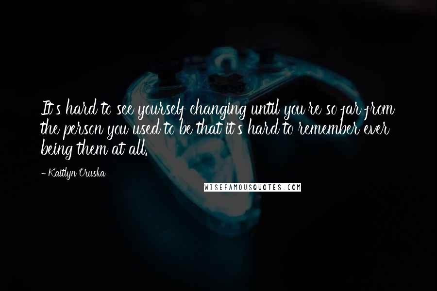 Kaitlyn Oruska Quotes: It's hard to see yourself changing until you're so far from the person you used to be that it's hard to remember ever being them at all.