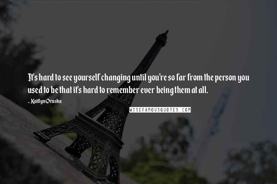 Kaitlyn Oruska Quotes: It's hard to see yourself changing until you're so far from the person you used to be that it's hard to remember ever being them at all.