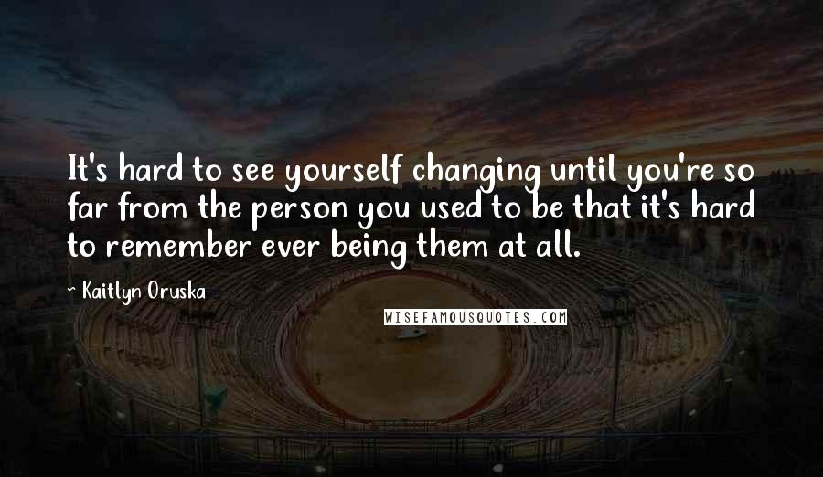 Kaitlyn Oruska Quotes: It's hard to see yourself changing until you're so far from the person you used to be that it's hard to remember ever being them at all.