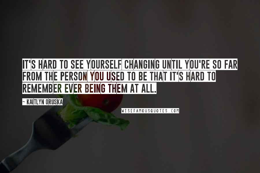 Kaitlyn Oruska Quotes: It's hard to see yourself changing until you're so far from the person you used to be that it's hard to remember ever being them at all.