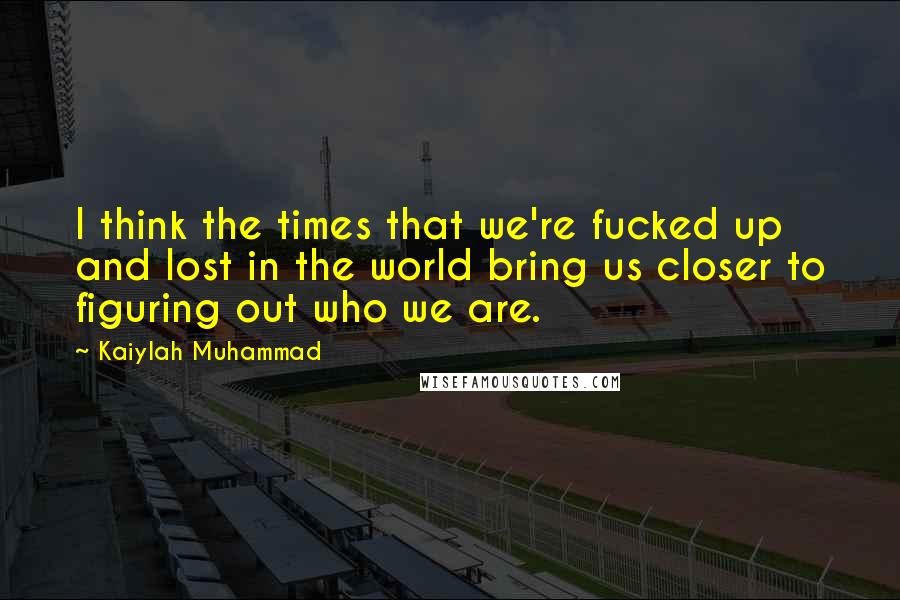 Kaiylah Muhammad Quotes: I think the times that we're fucked up and lost in the world bring us closer to figuring out who we are.