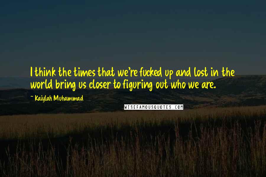 Kaiylah Muhammad Quotes: I think the times that we're fucked up and lost in the world bring us closer to figuring out who we are.