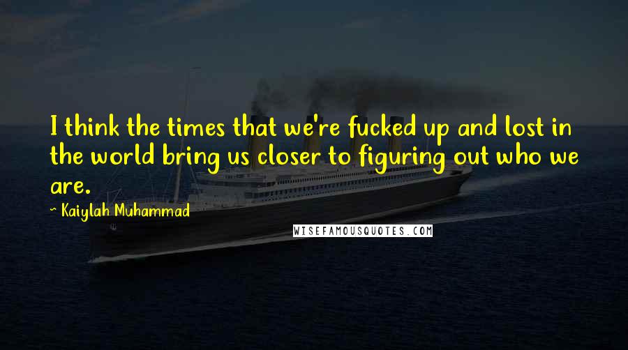 Kaiylah Muhammad Quotes: I think the times that we're fucked up and lost in the world bring us closer to figuring out who we are.
