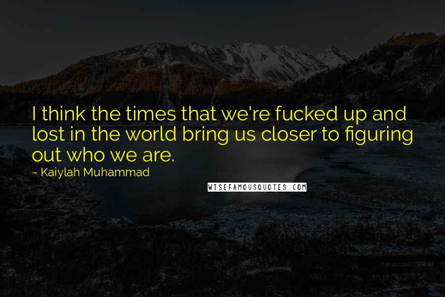 Kaiylah Muhammad Quotes: I think the times that we're fucked up and lost in the world bring us closer to figuring out who we are.