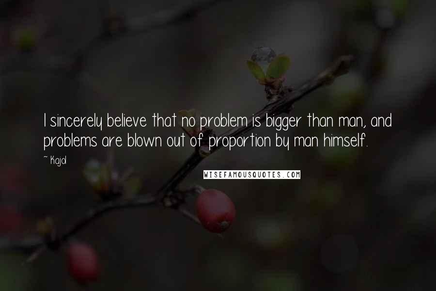 Kajol Quotes: I sincerely believe that no problem is bigger than man, and problems are blown out of proportion by man himself.