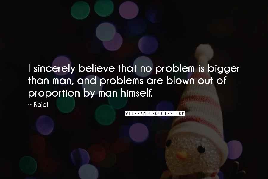 Kajol Quotes: I sincerely believe that no problem is bigger than man, and problems are blown out of proportion by man himself.